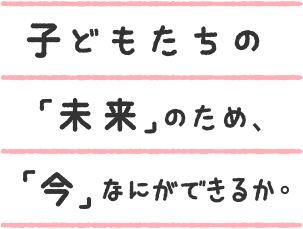 子どもたちの「未来」のため、「今」なにができるか。